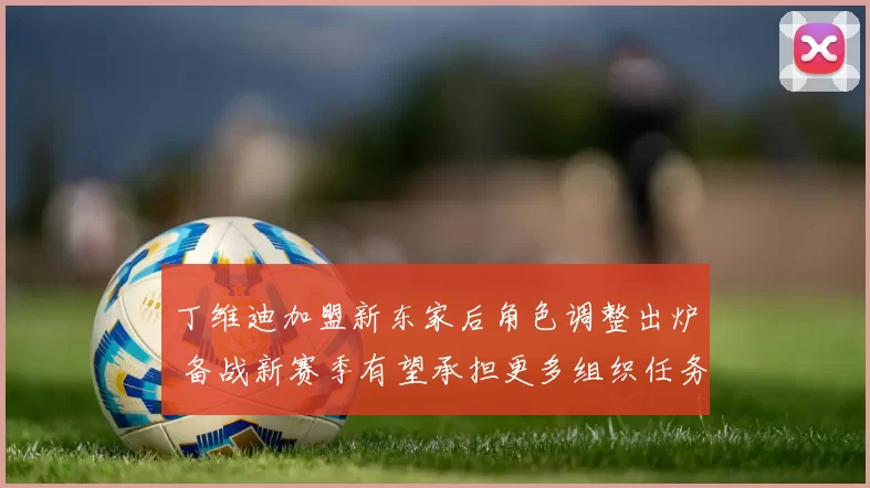 丁维迪加盟新东家后角色调整出炉 备战新赛季有望承担更多组织任务