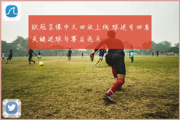 欧冠录像中文回放上线 球迷可回看关键进球与赛后亮点