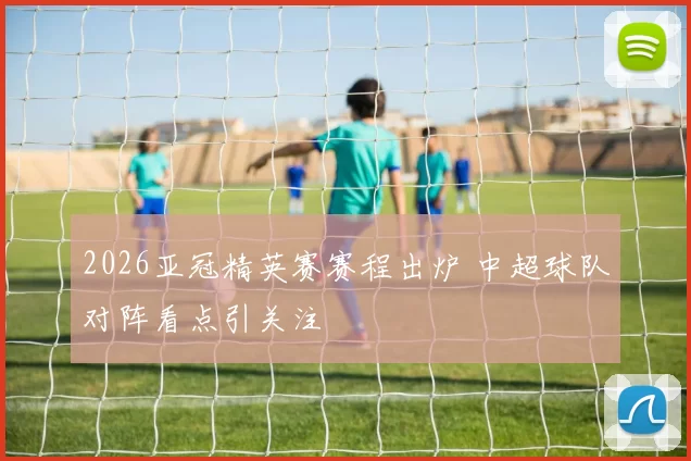 2026亚冠精英赛赛程出炉 中超球队对阵看点引关注