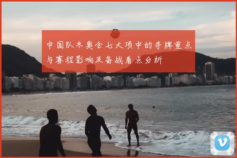 中国队冬奥会七大项中的夺牌重点与赛程影响及备战看点分析