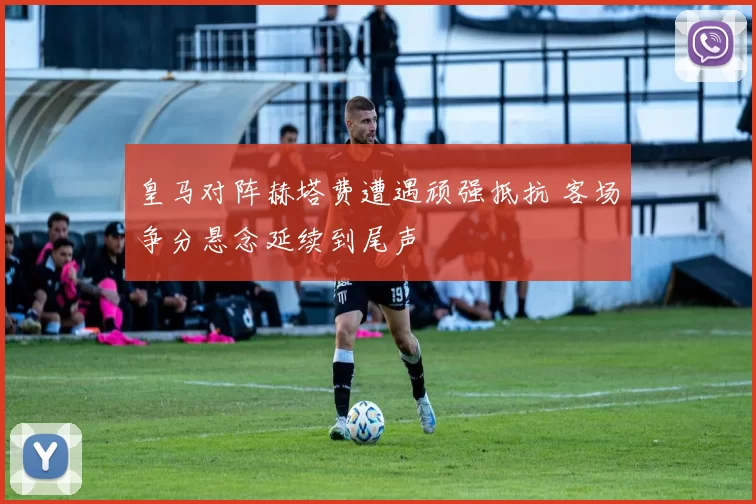 皇马对阵赫塔费遭遇顽强抵抗 客场争分悬念延续到尾声