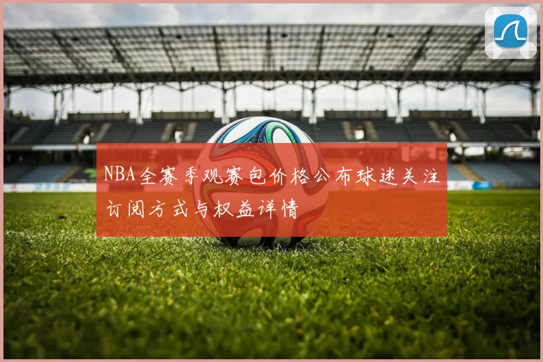 NBA全赛季观赛包价格公布球迷关注订阅方式与权益详情