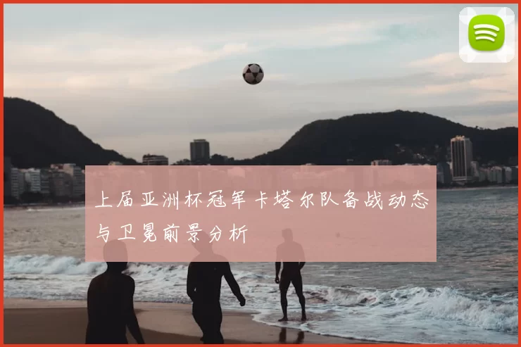 上届亚洲杯冠军卡塔尔队备战动态与卫冕前景分析