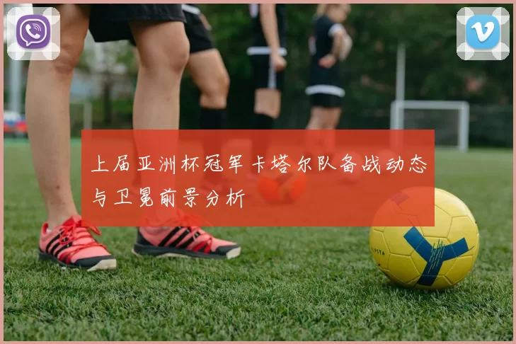 上届亚洲杯冠军卡塔尔队备战动态与卫冕前景分析