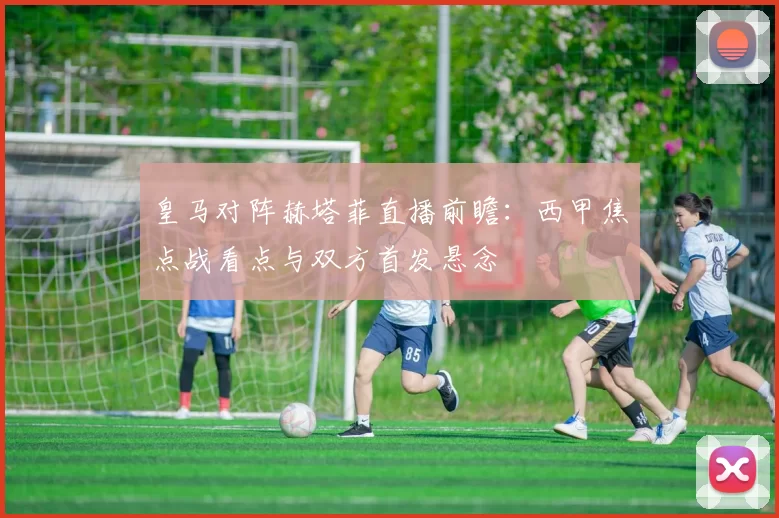 皇马对阵赫塔菲直播前瞻：西甲焦点战看点与双方首发悬念
