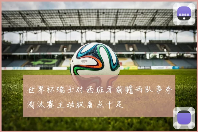 世界杯瑞士对西班牙前瞻两队争夺淘汰赛主动权看点十足