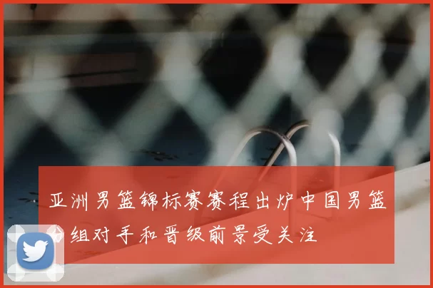 亚洲男篮锦标赛赛程出炉中国男篮分组对手和晋级前景受关注