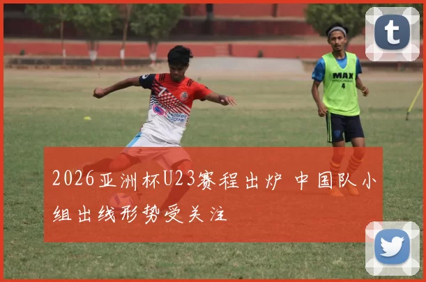2026亚洲杯U23赛程出炉 中国队小组出线形势受关注