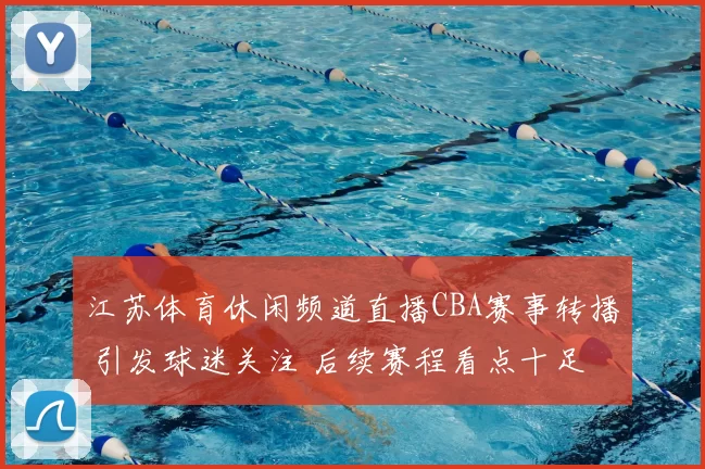 江苏体育休闲频道直播CBA赛事转播 引发球迷关注 后续赛程看点十足