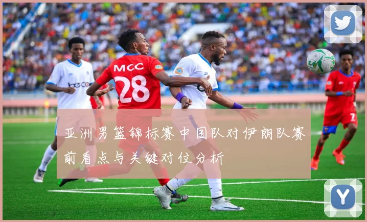 亚洲男篮锦标赛中国队对伊朗队赛前看点与关键对位分析