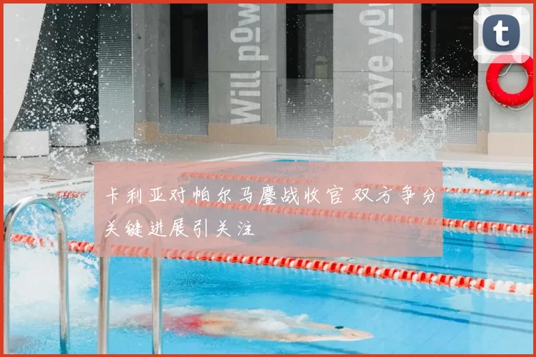 卡利亚对帕尔马鏖战收官 双方争分关键进展引关注
