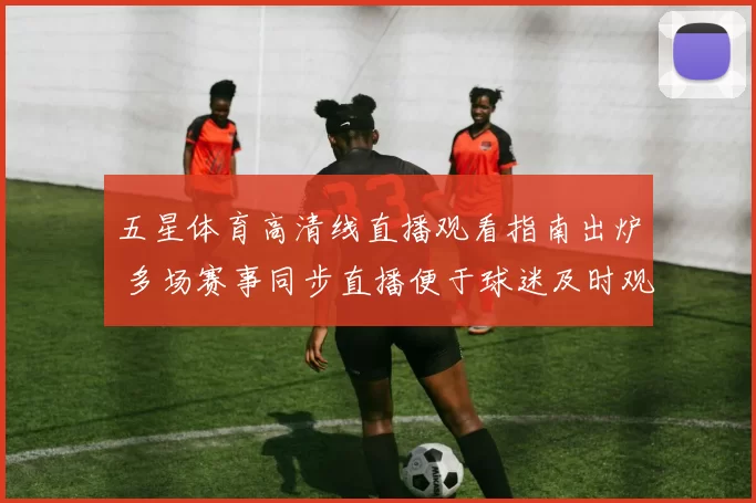 五星体育高清线直播观看指南出炉 多场赛事同步直播便于球迷及时观赛