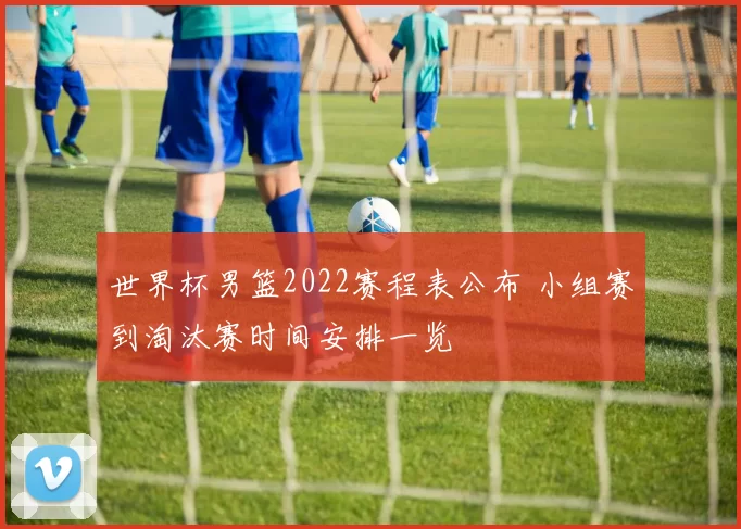 世界杯男篮2022赛程表公布 小组赛到淘汰赛时间安排一览