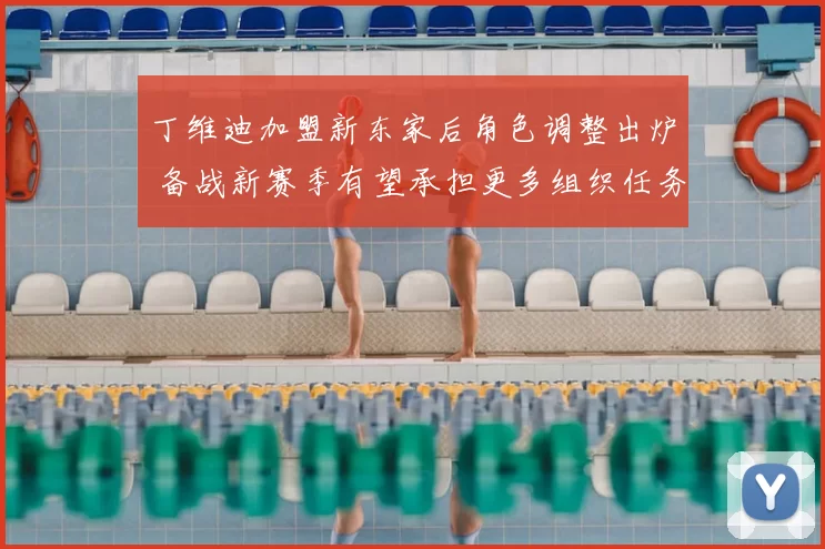 丁维迪加盟新东家后角色调整出炉 备战新赛季有望承担更多组织任务