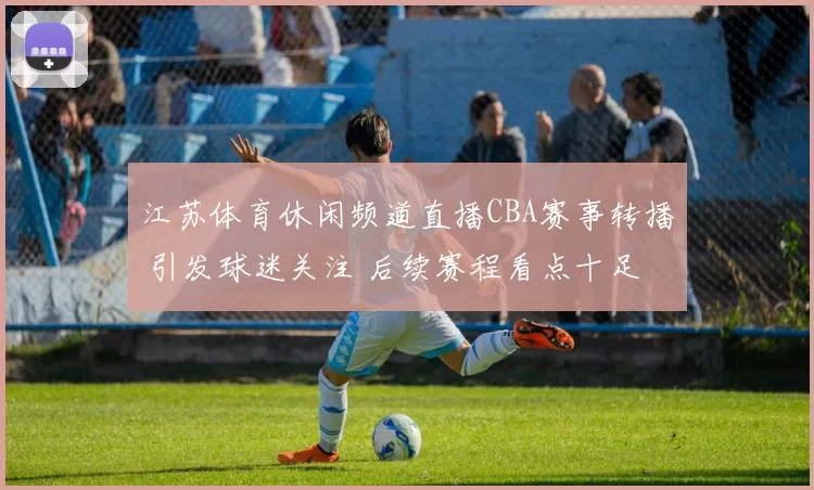 江苏体育休闲频道直播CBA赛事转播 引发球迷关注 后续赛程看点十足