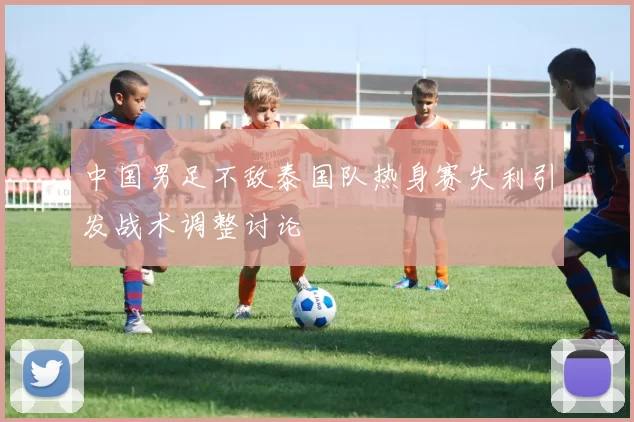 中国男足不敌泰国队热身赛失利引发战术调整讨论