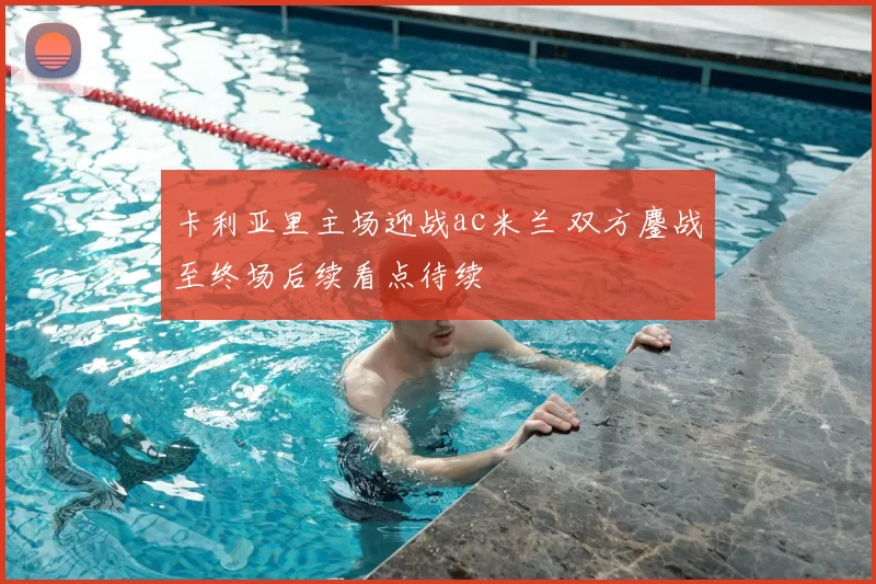 卡利亚里主场迎战ac米兰 双方鏖战至终场后续看点待续
