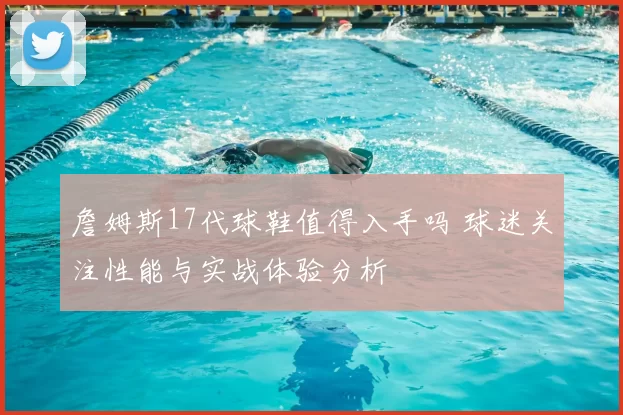 詹姆斯17代球鞋值得入手吗 球迷关注性能与实战体验分析