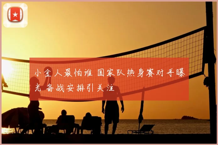 小金人最怕谁 国家队热身赛对手曝光 备战安排引关注