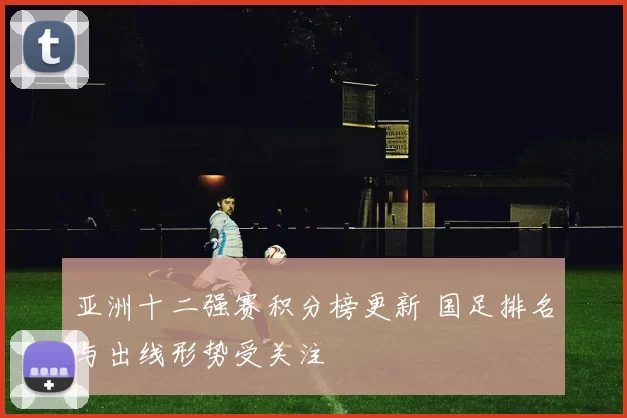 亚洲十二强赛积分榜更新 国足排名与出线形势受关注