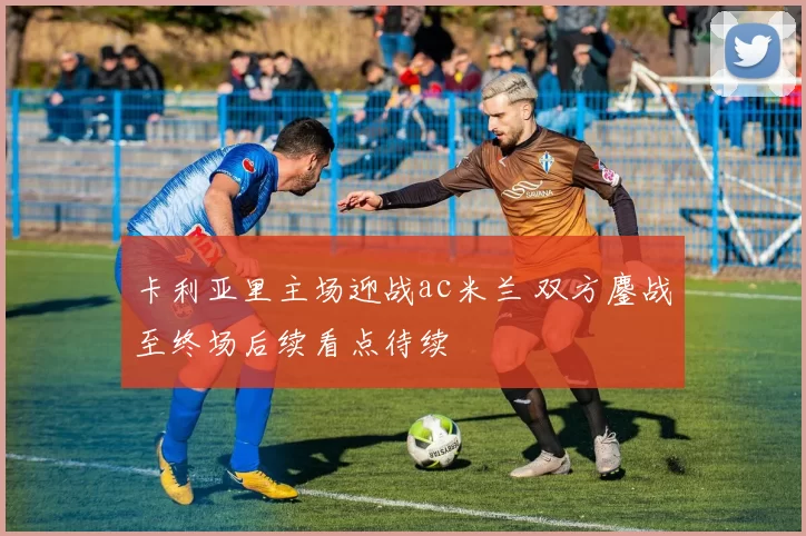 卡利亚里主场迎战ac米兰 双方鏖战至终场后续看点待续