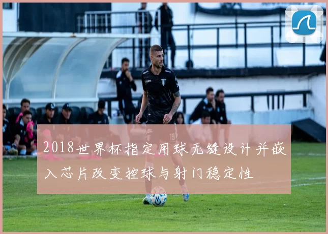 2018世界杯指定用球无缝设计并嵌入芯片改变控球与射门稳定性