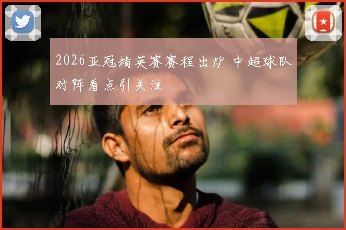 2026亚冠精英赛赛程出炉 中超球队对阵看点引关注