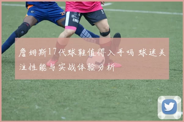詹姆斯17代球鞋值得入手吗 球迷关注性能与实战体验分析