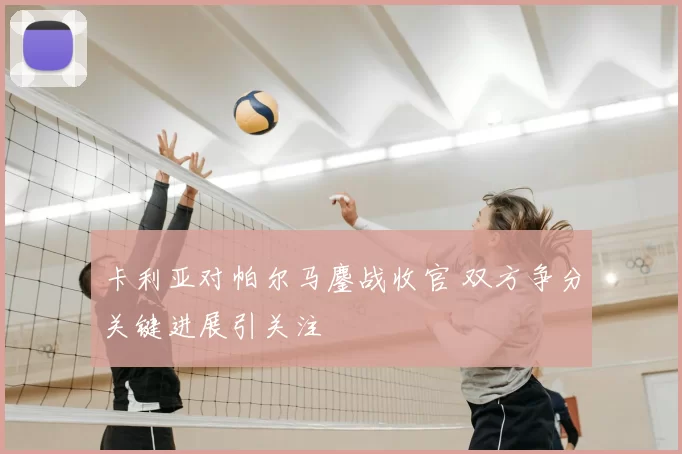 卡利亚对帕尔马鏖战收官 双方争分关键进展引关注