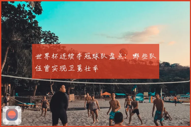 世界杯连续夺冠球队盘点:哪些队伍曾实现卫冕壮举