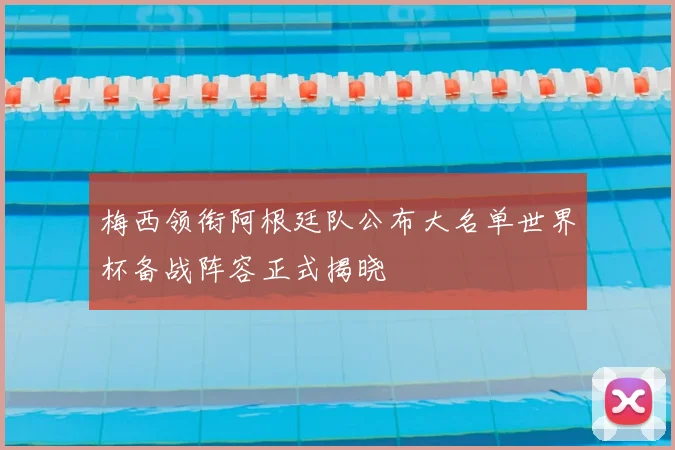梅西领衔阿根廷队公布大名单世界杯备战阵容正式揭晓