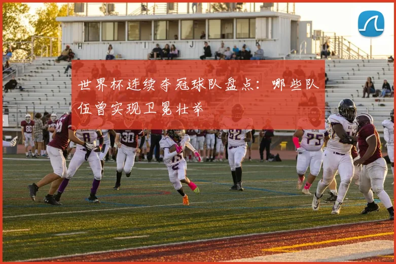 世界杯连续夺冠球队盘点：哪些队伍曾实现卫冕壮举