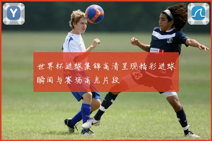 世界杯进球集锦高清呈现精彩进球瞬间与赛场高光片段