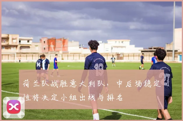 荷兰队战胜意大利队，中后场稳定性将决定小组出线与排名