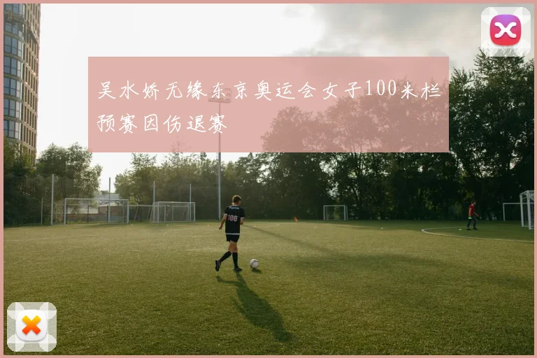 吴水娇无缘东京奥运会女子100米栏预赛因伤退赛
